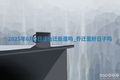 2025年6月9日适合迁新居吗,乔迁是好日子吗