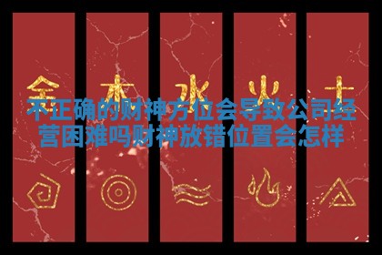 不正确的财神方位会导致公司经营困难吗_财神放错位置会怎样