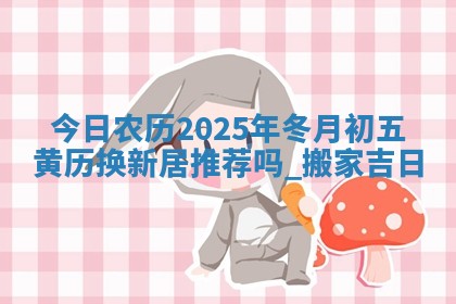 今日农历2025年冬月初五黄历换新居推荐吗,搬家吉日 今日农历2025年冬月初五黄历换新居推荐吗,搬家吉日